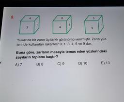 2.
4
0
5
1
9
3
4
9
Yukarıda bir zarın üç farklı görünümü verilmiştir. Zarın yüz-
lerinde kullanılan rakamlar 0, 1, 3, 4, 5 ve 9 dur.
Buna göre, zarların masayla temas eden yüzlerindeki
sayıların toplamı kaçtır?
A) 7
B) 8
C) 9
D) 10
E) 13