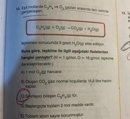 40. Eşit mollerde C2H4 ve Oz gazları arasında tam verimle
gerçekleşen;
12. Hy
5
a
it
CH2(g) + O2(g) → CO2(g) + H2O(g)
+
-
E
=
tepkimesi sonucunda 9 gram H2O(g) elde ediliyor.
Buna göre, tepkime ile ilgili aşağıdaki ifadelerden
hangisi yanlıştır? (H = 1 g/mol, O = 16 g/mol, tepkime
denkleştirilecektir.)
A) 1 mol O2(g) harcanır.
B) Oluşan Co, gazı normal koşullarda 16,8 litre hacim
kaplar.
2
C) Sahırlayıcı bileşen C H (9) tür.
D) Başlangıçta toplam 2 mol madde vardır.
E) Toplam atom sayısı korunmuştur.
