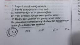 (11)
ay!
pu
do
Bu
mi
V psd shtoisveoa sve 5 ml
1. I. Başarılı olmak da öğrenilebilir.
II. Sende sandığından fazlası var!
III. Gelebileceğin en iyi yerde değilsin.
IV. Yeni bir hayat için gereken, yeni bir akıldır.
V. Doğru şeyi yapmak için yanlış zaman yoktur.
Bu parçadaki numaralanmış cümlelerden hangisi yükle-
mine göre ötekilerden farklıdır?
C) III D) IV E) V
A
A))
B) II