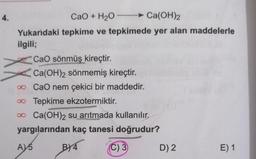 4.
CaO + H2O → Ca(OH)2
Yukarıdaki tepkime ve tepkimede yer alan maddelerle
ilgili;
CaO sönmüş kireçtir.
Ca(OH)2 sönmemiş kireçtir.
2
o CaO nem çekici bir maddedir.
Tepkime ekzotermiktir.
o Ca(OH)2 su arıtmada kullanılır.
yargılarından kaç tanesi doğrudur?
A) 5
BY4
C) 3
D) 2
E) 1