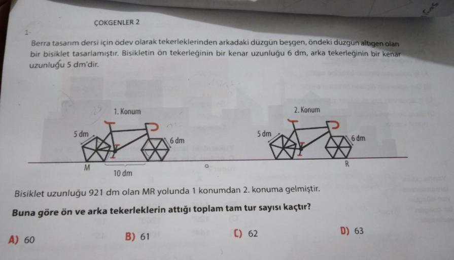 ÇOKGENLER 2
Berra tasarım dersi için ödev olarak tekerleklerinden arkadaki düzgün beşgen, öndeki düzgün altigen olan
bir bisiklet tasarlamıştır. Bisikletin ön tekerleğinin bir kenar uzunluğu 6 dm, arka tekerleğinin bir kenar
uzunluğu 5 dm'dir.
1. Konum
2.