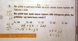 2.
20. Ga
Bir çiftlik e yalnızca ördek ve kuzu olmak üzere toplam 96
hayvan vardır.
282
92
Bu çiftlil teki ayak sayısı toplam 288 olduğuna göre, bu
96 çiftliktel aç tane kuzu vardır?
A) 46 B) 48 C) 50
D) 52 E) 54
go a
26, +4k
+4k = 288
-2/6 + kigo
2
162
ak=96
etkili matematik
Bunu da çözebilir.
4= 32
