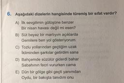 6. Aşağıdaki dizelerin hangisinde türemiş bir sıfat vardır?
A) İlk sevgilimin gülüşüne benzer
Bir nisan havası değil mi esen?
B) Süt beyaz bir martıyım açıklarda
Gemilere ben yol gösteriyorum.
C) Tozlu yollarından geçtiğim uzak
İkliminden şarkılar getirdim sana
D) Bahçemde süzülür giderdi bahar
Sabahının fecri vururken cama
E) Dün bir gölge gibi geçti yanımdan
Oydu, bir bakışta tanıdım onu
