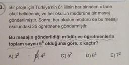 3.
Bir proje için Türkiye'nin 81 ilinin her birinden x tane
okul belirlenmiş ve her okulun müdürüne bir mesaj
gönderilmiştir. Sonra, her okulun müdürü de bu mesajı
okulundaki 35 öğretmene göndermiştir.
Bu mesajın gönderildiği müdür ve öğretmenlerin
toplam sayısı
66
olduğuna göre, x kaçtır?
A) 32
8:42
C) 52
D) 62
E) 72
