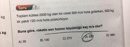 Soru
7
kg
Toplam kütlesi 2500 kg olan bir roket 300 m/s hızla giderken, 500 kg
lik yakıtı 120 m/s hızla püskürtüyor.
kg
Buna göre, roketin son hızının büyüklüğü kaç m/s olur?
E) 360
D) 330
B) 130
C) 270
A) 30