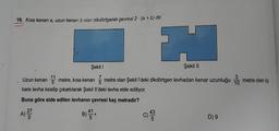 19. Kısa kenarı a, uzun kenarı b olan dikdörtgenin çevresi 2 · (a + b) dir.
Şekil
Şekil 11
7
5
5
kare levha kesilip çıkartılarak Şekil II'deki levha elde ediliyor.
Uzun kenarı 13 metre, kısa kenarı 5 metre olan Şekil l'deki dikdörtgen levhadan kenar uzunluğu
3
10
metre olan üç
Buna göre elde edilen levhanın çevresi kaç metredir?
A)
27
5
B)
C)
c
43
5
D) 9
