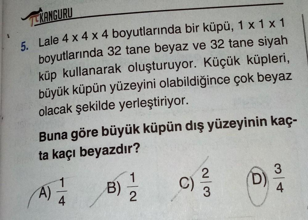 CKANGURU
5. Lale 4 x 4 x 4 boyutlarında bir küpü, 1 x 1 x 1
boyutlarında 32 tane beyaz ve 32 tane siyah
küp kullanarak oluşturuyor. Küçük küpleri,
büyük küpün yüzeyini olabildiğince çok beyaz
olacak şekilde yerleştiriyor.
Buna göre büyük küpün dış yüzeyini