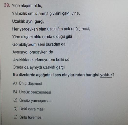 39. Yine akşam oldu,
Yalnızlık omuzlarıma çivisini çaktı yine,
Uzaklık aynı gerçi,
Her yerdeyken olan uzaklığın pek değişmedi,
Yine akşam oldu orada olduğu gibi
Görebiliyorum seni buradan da
Aynısıydı oradayken de
Uzaklıktan korkmuyorum belki de
Orada da ayniydi uzaklık gerçi
Bu dizelerde aşağıdaki ses olaylarından hangisi yoktur?
A) Ünlü düşmesi
B) Ünsüz benzeşmesi
c) Ünsüz yumuşaması
D) Ünlü daralması
E) Ünlü türemesi