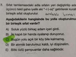 17. Sifat tamlamasıdaki adla sifatın yeri değiştirilip ada
üçüncü tekil şahıs iyelik eki “-i(-si)" getirilerek kurall
birleşik sifat oluşturulur. arabest kirmal
Aşağıdakilerin hangisinde bu yolla oluşturulmus
bir birleşik sifat vardır?
A) Soluk yüzlü birkaç adam içeri girdi.
B) İki kapılı bir handa oyalanip duruyoruz.
C) Bugün yolu açık bir köy bile kalmamış.
D) Bir atimlik barutumuz kaldı, iyi düşünelim.
E) Bitki özlü şampuanlar daha sağlıklıdır
.