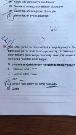 B) Kuralli isim cümleleriyle kurulmuştur.
c) Olumlu ve olumsuz cümlelerden oluşmuştur.
D) Yüklemler, söz öbeğinden oluşmuştur.
E) Yüklemler, ek eylem almamıştır.
bo
4
16. Yan Gölü, günün her saatinde farklı renge boyanıyor. Bir
bakmışsın göl bir anda turuncuya kesmiş, bir bakmışsin
gölün tamamı gri bir renge bürünmüş. İnsan, bu manzara
karşısında hayretler içinde kalıyor.
Bu parçada aşağıdakilerden hangisinin örneği yoktur?
A) Niteleme sıfatı
B) Belirtme sıfatı
c) Zarf
D) Birden fazla çekim eki almış sözcükler
E) Zamir