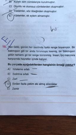 B) Kuralli isim cümleleriyle kurulmuştur.
c) Olumlu ve olumsuz cümlelerden oluşmuştur.
D) Yüklemler, söz öbeğinden oluşmuştur.
E) Yüklemler, ek eylem almamıştır.
bo
4
16. Yan Gölü, günün her saatinde farklı renge boyanıyor. Bir
bakmışsın göl bir anda turuncuya kesmiş, bir bakmışsin
gölün tamamı gri bir renge bürünmüş. İnsan, bu manzara
karşısında hayretler içinde kalıyor.
Bu parçada aşağıdakilerden hangisinin örneği yoktur?
A) Niteleme sıfatı
B) Belirtme sıfatı
c) Zarf
D) Birden fazla çekim eki almış sözcükler
E) Zamir
