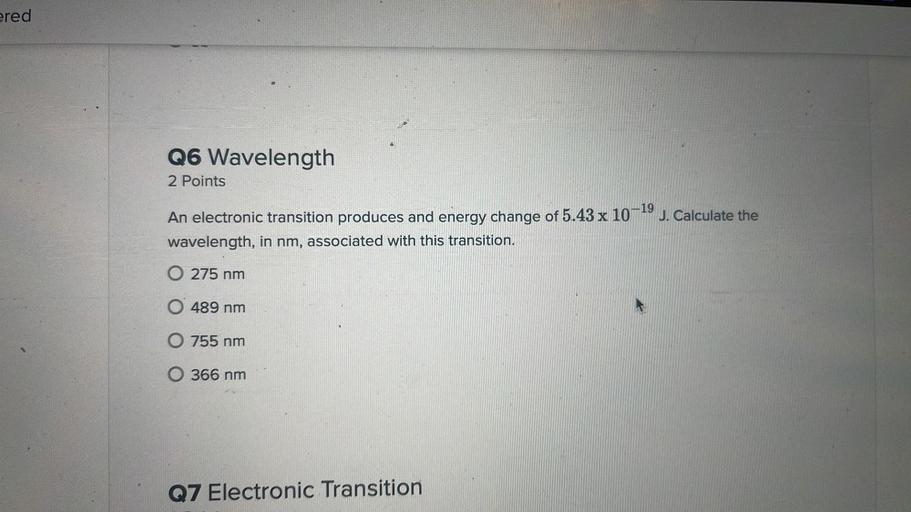 ered
6
Q6 Wavelength
2 Points
An electronic transition produces and energy change of 5.43 x 10-19 J. Calculate the
wavelength, in nm, associated with this transition.
O 275 nm
O 489 nm
O 755 nm
O 366 nm
Q7 Electronic Transition