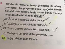 3. Türkiye'de dağların kuzey yamaçları ile güney
yamaçları karşılaştırıldığında aşağıdakilerden
hangisi baki etkisine bağli olarak güney yamaç-
larda görülen bir durum değildir?
AJ Sıcaklık ortalaması daha fazladır.
BY Güneşlenme süresi daha fazladır.
e Tarım ürünleri daha erken hasat edilir.
D) Yerleşme üst sınırı daha yüksektir.
E) Yağış miktarı daha fazladır.
V v