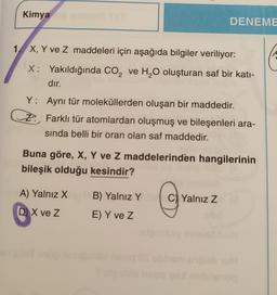 Kimya
DENEME
1
X, Y ve Z maddeleri için aşağıda bilgiler veriliyor:
X: Yakıldığında CO2 ve H2O oluşturan saf bir kati-
dır.
Y: Aynı tür moleküllerden oluşan bir maddedir.
cz. Farklı tür atomlardan oluşmuş ve bileşenleri ara-
sinda belli bir oran olan saf maddedir.
Buna göre, X, Y ve Z maddelerinden hangilerinin
bileşik olduğu kesindir?
A) Yalnız x
B) Yalnız Y
C) Yalnız Z
D) X ve Z
E) Y ve z
