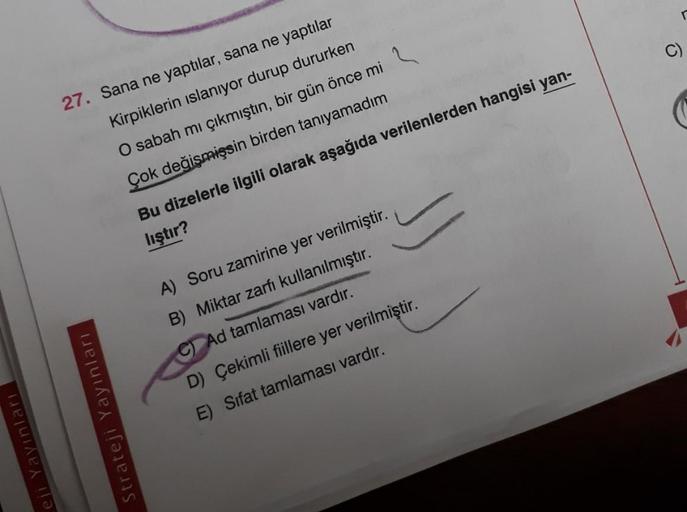 27. Sana ne yaptılar, sana ne yaptılar
Kirpiklerin ıslanıyor durup dururken
O sabah mı çıkmıştın, bir gün önce mi ?
Çok değişmişsin birden tanıyamadım
Bu dizelerle ilgili olarak aşağıda verilenlerden hangisi yan-
lıştır?
A) Soru zamirine yer verilmiştir.
B