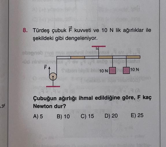 8. Türdeş çubuk F kuvveti ve 10 N lik ağırlıklar ile
şekildeki gibi dengeleniyor.
val
bognab
-dah
Til
10 N
10 N
al
3F
Çubuğun ağırlığı ihmal edildiğine göre, F kaç
Newton dur?
A) 5 B) 10 C) 15
D) 20 E) 25