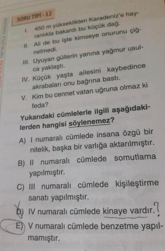 SORU TIPI - 12
A TAKTİKLERLE
1. 450 m yükseklikten Karadeniz'e hay-
ranlıkla bakardı bu küçük dağ.
II. Ali de bu işte kimseye onurunu çiğ-
netmedi.
III. Uyuyan güllerin yanına yağmur usul-
ca yaklaştı.
IV. Küçük yaşta ailesini kaybedince
akrabaları onu bağ