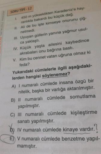 SORU TIPI - 12
A TAKTİKLERLE
1. 450 m yükseklikten Karadeniz'e hay-
ranlıkla bakardı bu küçük dağ.
II. Ali de bu işte kimseye onurunu çiğ-
netmedi.
III. Uyuyan güllerin yanına yağmur usul-
ca yaklaştı.
IV. Küçük yaşta ailesini kaybedince
akrabaları onu bağ