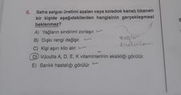 E
6. Safra salgısı üretimi azalan veya koledok kanalı tıkanan
bir kişide aşağıdakilerden hangisinin gerçekleşmesi
beklenmez?
A) Yağların sindirimi zorlaşır.
B) Dışkı rengi değişir.
gogler
sinclinlenen
C) Kişi aşırı kilo alır.
D) Vücutta A, D, E, K vitaminlerinin eksikliği görülür.
E) Sarilik hastalığı görülür