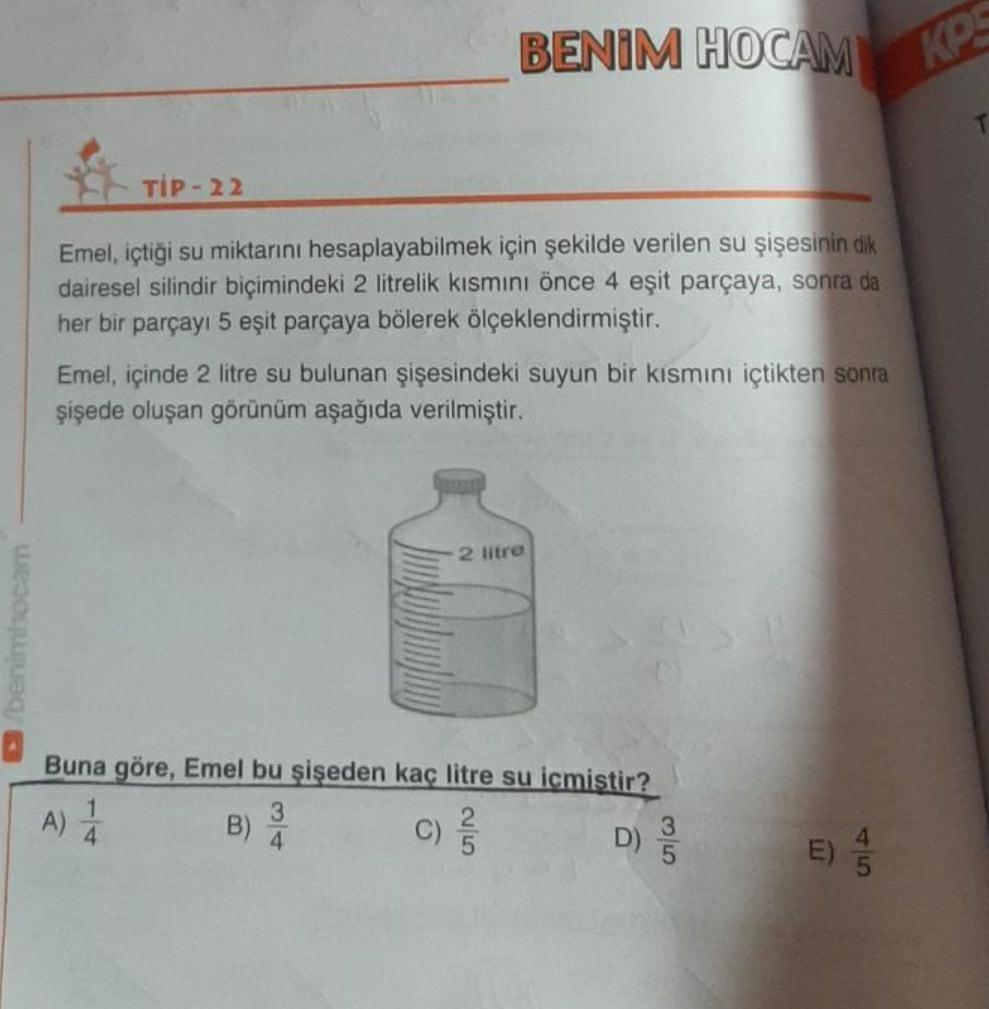 BENİM HOCAM
KP
TIP-22
Emel, içtiği su miktarını hesaplayabilmek için şekilde verilen su şişesinin dik
dairesel silindir biçimindeki 2 litrelik kısmını önce 4 eşit parçaya, sonra da
her bir parçayı 5 eşit parçaya bölerek ölçeklendirmiştir.
Emel, içinde 2 li