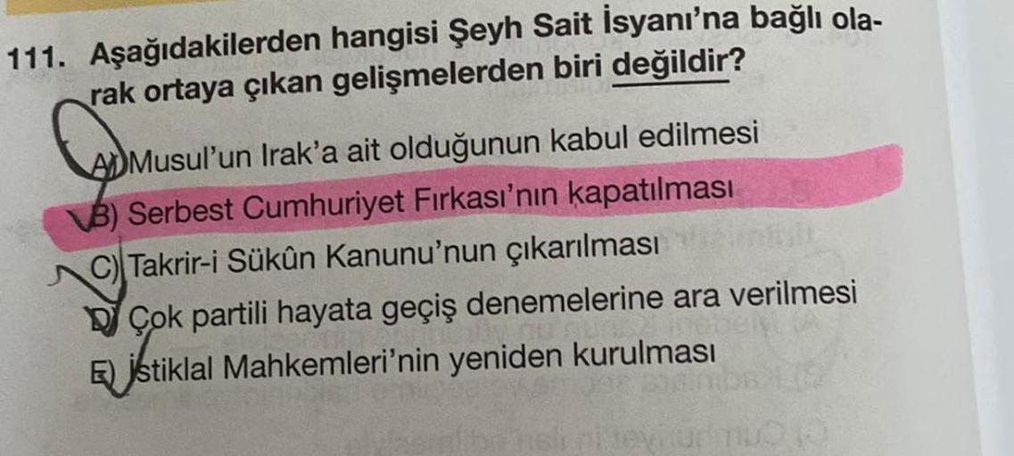 111. Aşağıdakilerden hangisi Şeyh Sait İsyanı'na bağlı ola-
rak ortaya çıkan gelişmelerden biri değildir?
ADMusul'un Irak'a ait olduğunun kabul edilmesi
B) Serbest Cumhuriyet Fırkası'nın kapatılması
C) Takrir-i Sükûn Kanunu'nun çıkarılması
Çok partili haya