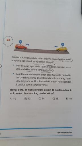 24.
Yukarıda A ve B noktalarından birbirine doğru hareket eden
araçlarla ilgili olarak aşağıdakiler biliniyor.
• Her iki araç aynı anda hareket ederse, hareket anin-
dan 4 dakika sonra karşılaşıyorlar.
• A noktasından hareket eden araç harekete başladık-
t