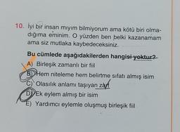 10. İyi bir insan mıyım bilmiyorum ama kötü biri olma-
dığıma eminim. O yüzden ben belki kazanamam
ama siz mutlaka kaybedeceksiniz.
Bu cümlede aşağıdakilerden hangisi yoktur?
A) Birleşik zamanlı bir fiil
B) Hem niteleme hem belirtme sıfatı almış isim
C)
Olasılık anlamı taşıyan zarf
D) Ek eylem almış bir isim
É) Yardımcı eylemle oluşmuş birleşik fiil