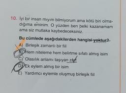 10. İyi bir insan mıyım bilmiyorum ama kötü biri olma-
dığıma eminim. O yüzden ben belki kazanamam
ama siz mutlaka kaybedeceksiniz.
Bu cümlede aşağıdakilerden hangisi yoktur?
A) Birleşik zamanlı bir fiil
B) Hem niteleme hem belirtme sıfatı almış isim
C)
Olasılık anlamı taşıyan zarf
D) Ek eylem almış bir isim
É) Yardımcı eylemle oluşmuş birleşik fiil
