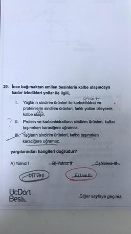 29. İnce bağırsaktan emilen besinlerin kalbe ulaşıncaya
kadar izledikleri yollar ile ilgili,
glukot
I. Yağların sindirim ürünleri ile karbonhidrat ve
proteinlerin sindirim ürünleri, farklı yolları izleyerek
ca
kalbe ulaşır. .
2 II. Protein ve karbonhidratların sindirim ürünleri, kalbe
taşınırken karaciğere uğramaz.
u Yağların sindirim ürünleri, kalbe taşınırken
karaciğere uğramaz.
yargılarından hangileri doğrudur?
A) Yalnız!
B) Yalnız it
C) Yalnız il
DI vell
Eve III
UcDört
Besh
Diğer sayfaya geçiniz.