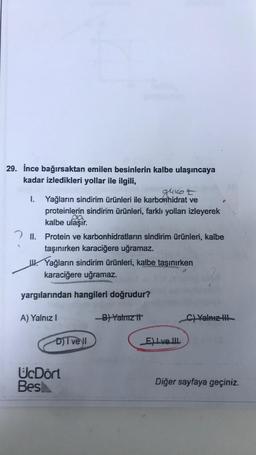 29. İnce bağırsaktan emilen besinlerin kalbe ulaşıncaya
kadar izledikleri yollar ile ilgili,
glukot
I. Yağların sindirim ürünleri ile karbonhidrat ve
proteinlerin sindirim ürünleri, farklı yolları izleyerek
ca
kalbe ulaşır. .
2 II. Protein ve karbonhidratların sindirim ürünleri, kalbe
taşınırken karaciğere uğramaz.
u Yağların sindirim ürünleri, kalbe taşınırken
karaciğere uğramaz.
yargılarından hangileri doğrudur?
A) Yalnız!
B) Yalnız it
C) Yalnız il
DI vell
Eve III
UcDört
Besh
Diğer sayfaya geçiniz.
