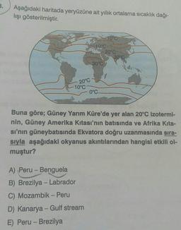 Aşağıdaki haritada yeryüzüne ait yıllık ortalama sıcaklık dağı-
lışı gösterilmiştir.
Coo
10°C
20°C
30°C
30°C
20°C
-10°C
0°C
Buna göre; Güney Yarım Küre'de yer alan 20°C izotermi-
nin, Güney Amerika kıtası'nın batısında ve Afrika Kita-
si'nin güneybatısında Ekvatora doğru uzanmasında sıra-
sıyla aşağıdaki okyanus akıntılarından hangisi etkili ol-
muştur?
-
A) Peru - Benguela
B) Brezilya - Labrador
C) Mozambik - Peru
D) Kanarya - Gulf stream
E) Peru - Brezilya