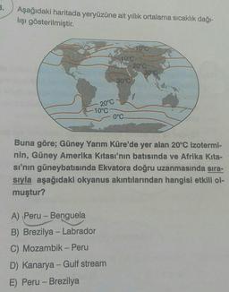 Aşağıdaki haritada yeryüzüne ait yıllık ortalama sıcaklık dağı-
lışı gösterilmiştir.
Coo
10°C
20°C
30°C
30°C
20°C
-10°C
0°C
Buna göre; Güney Yarım Küre'de yer alan 20°C izotermi-
nin, Güney Amerika kıtası'nın batısında ve Afrika Kita-
si'nin güneybatısında Ekvatora doğru uzanmasında sıra-
sıyla aşağıdaki okyanus akıntılarından hangisi etkili ol-
muştur?
-
A) Peru - Benguela
B) Brezilya - Labrador
C) Mozambik - Peru
D) Kanarya - Gulf stream
E) Peru - Brezilya
