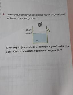 4. Şekildeki K cismi suya bırakıldığında kaptan 30 gr su taşıyor
ve kabın kütlesi 170 gr artıyor.
K
100 cm3
80 cm3
su
K'nın yapıldığı maddenin yoğunluğu 5 g/cm olduğuna
göre, K'nin içindeki boşluğun hacmi kaç cm tür?