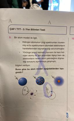 A
A
ÇAP / TYT - 3/Fen Bilimleri Testi
9. Bir atom modeli ile ilgili,
10
Hidrojen atomunun çizgi spektrumları incelen-
miş ve bu spektrumların atomdaki elektronların
hareketlerinden kaynaklandığı savunulmuştur.
Yörünge (enerji katmani) kavramı ile hem hid-
rojen atomu ile işık arasındaki ilişkiyi hem de
elektronların neden atom çekirdeğine düşme-
diği sorusunu açıklamaya çalışmıştır.
bilgileri veriliyor.
Buna göre bu atom modeli aşağıdakilerden han-
gisidir?
D)
CAP
