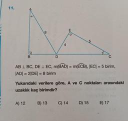 11.
E
8
4
B
D
C
AB 1 BC, DE 1 EC, m(BAD) = m(ÉCB), |EC| = 5 birim,
|ADI = 2|DE| = 8 birim
-
-
Yukarıdaki verilere göre, A ve C noktaları arasındaki
uzaklık kaç birimdir?
A) 12
B) 13
C) 14
D) 15 E). 17
SA
