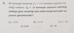 5.
Bir karmaşık düzlemde Z1 = 1+3i karmaşık sayısının be-
lirttiği noktanın, Z2 = -2i karmaşık sayısının belirttiği
noktaya göre simetriği olan nokta hangi karmaşık sa-
yısının görüntüsüdür?
A) -1+71
B)-1-71
C) 3 - 41
D) 3+4i
E)-41