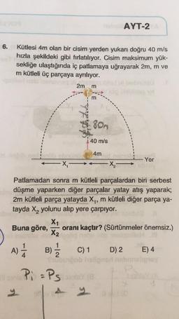 AYT-2
6.
Kütlesi 4m olan bir cisim yerden yukarı doğru 40 m/s
hızla şekildeki gibi fırlatılıyor. Cisim maksimum yük-
sekliğe ulaştığında iç patlamaya uğrayarak 2m, m ve
m kütleli üç parçaya ayrılıyor.
2m
m
Id
m
80m
40 m/s
4m
Yer
AX-
-X
Patlamadan sonra m kütleli parçalardan biri serbest
düşme yaparken diğer parçalar yatay atış yaparak;
2m kütleli parça yatayda X,, m kütleli diğer parça ya-
tayda X, yolunu alıp yere çarpıyor.
X1
Buna göre, oranı kaçtır? (Sürtünmeler önemsiz.)
X2
A) *
B)
B
C) 1 D) 2
E) 4
Pi =Psoria
y
9