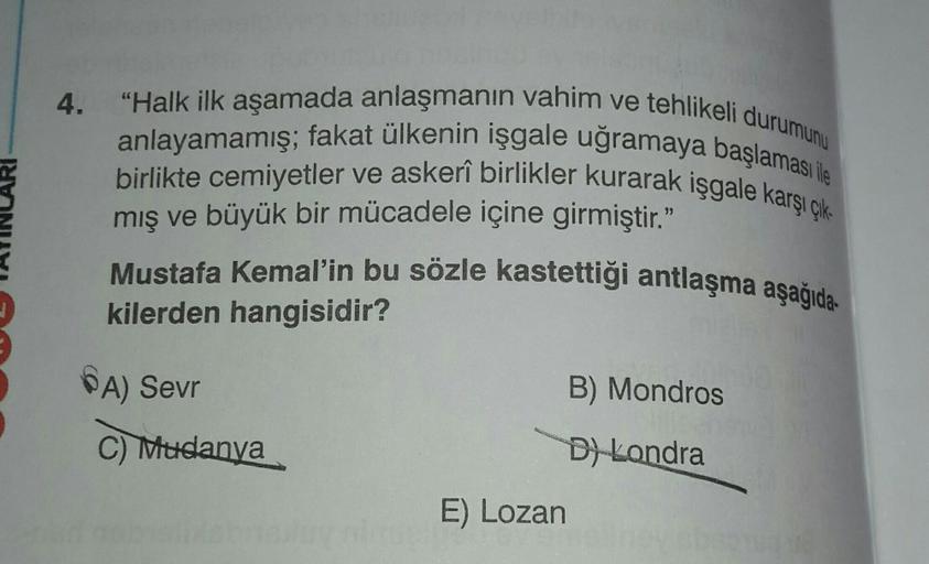 4.
"Halk ilk aşamada anlaşmanın vahim ve tehlikeli durumunu
birlikte cemiyetler ve askerî birlikler kurarak işgale karşı çık-
anlayamamış; fakat ülkenin işgale uğramaya başlaması ile
mış ve büyük bir mücadele içine girmiştir."
Mustafa Kemal'in bu sözle kas