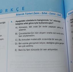 ÜRK ÇE
Sözcük Türleri (İsim - Sifat - Zamir - Zarf)
Sözci
Aşa
4.
zcüğü
isir
A)
B
sin.
Aşağıdaki cümlelerin hangisinde “bir” sözcüğü
belgisiz sifat göreviyle kullanılmıştır?
A) Kimsesiz, tek odalı bir evde yaşayan yalnız bir
adamdı.
B) Çocuklardan biri dün akşam israrla sizi sordu ama
ben söylemedim.
C) Bu konudan matematik sınavında bir soru çıktı.
D) Biri sizinle görüşmek istiyor, dediğine göre gerçek-
ten çok acilmiş.
E) Beni bu fani dünyada bir sen anlıyordun.
eşim.
