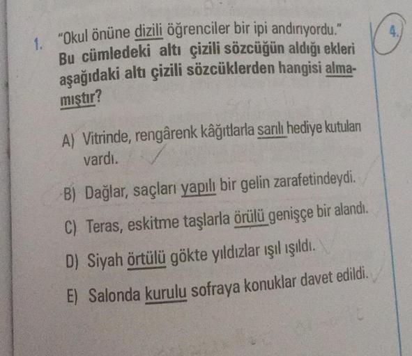 1. "Okul önüne dizili öğrenciler bir ipi andırıyordu."
Bu cümledeki altı çizili sözcüğün aldığı ekleri
aşağıdaki altı çizili sözcüklerden hangisi alma-
mıştır?
A) Vitrinde, rengârenk kâğıtlarla sanlı hediye kutuları
vardı.
B) Dağlar, saçları yapılı bir gel