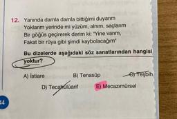 12. Yanında damla damla bittiğimi duyarım
Yoklarım yerinde mi yüzüm, alnım, saçlarım
Bir göğüs geçirerek derim ki: "Yine varım,
Fakat bir rüya gibi şimdi kaybolacağım"
Bu dizelerde aşağıdaki söz sanatlarından hangisi
yoktur?
A) İstiare
B) Tenasüp
Teşbih
D) Tecabúlüarif
E) Mecazımürsel
14