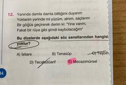 12. Yanında damla damla bittiğimi duyarım
Yoklarım yerinde mi yüzüm, alnım, saçlarım
Bir göğüs geçirerek derim ki: "Yine varım,
Fakat bir rüya gibi şimdi kaybolacağım"
Bu dizelerde aşağıdaki söz sanatlarından hangisi
yoktur?
A) İstiare
B) Tenasüp
Teşbih
D) Tecabúlüarif
E) Mecazımürsel
14
