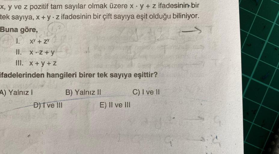 ->
x, y ve z pozitif tam sayılar olmak üzere x· y + z ifadesinin bir
tek sayıya, x+y.z ifadesinin bir çift sayıya eşit olduğu biliniyor.
Buna göre,
1. XY + ZY
II.
III. x + y + Z
ifadelerinden hangileri birer tek sayıya eşittir?
A) Yalnız !
B) Yalnız II
C)