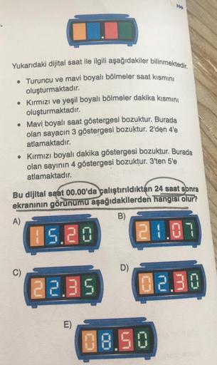 Yukarıdaki dijital saat ile ilgili aşağıdakiler bilinmektedir.
• Turuncu ve mavi boyalı bölmeler saat kısmini
oluşturmaktadır.
• Kırmızı ve yeşil boyalı bölmeler dakika kısmını
oluşturmaktadır.
• Mavi boyalı saat göstergesi bozuktur. Burada
olan sayacın 3