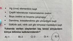 6. • Hg (civa) elementinin keşfi
Çeşitli laboratuvar malzemelerinin üretimi
Boya üretimi ve boyama çalışmaları
Damıtma, kristallendirme gibi yöntemlerin keşfi
Sülfürik asit, nitrik asit gibi kimyasal maddelerin keşfi
Yukarıda verilen olaylardan kaç tanesi simyacıların
kimya bilimine katkılarındandır?
A) 1 B) 2 C) 3 D) 4 E) 5