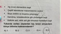 6. • Hg (civa) elementinin keşfi
Çeşitli laboratuvar malzemelerinin üretimi
Boya üretimi ve boyama çalışmaları
Damıtma, kristallendirme gibi yöntemlerin keşfi
Sülfürik asit, nitrik asit gibi kimyasal maddelerin keşfi
Yukarıda verilen olaylardan kaç tanesi simyacıların
kimya bilimine katkılarındandır?
A) 1 B) 2 C) 3 D) 4 E) 5
