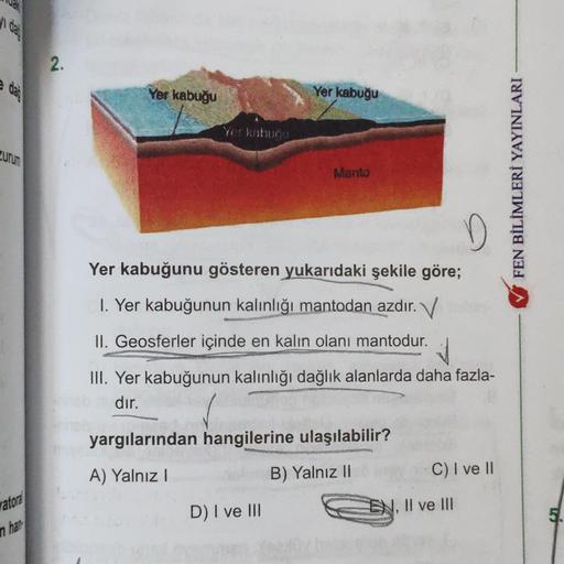 i
dai
2.
dai
Yer kabuğu
Yer kabuğu
Yerkabuću
ZUTUS
Manto
FEN BİLİMLERİ YAYINLARI
D
Yer kabuğunu gösteren yukarıdaki şekile göre;
1. Yer kabuğunun kalınlığı mantodan azdır. V
II. Geosferler içinde en kalın olanı mantodur.
III. Yer kabuğunun kalınlığı dağlık