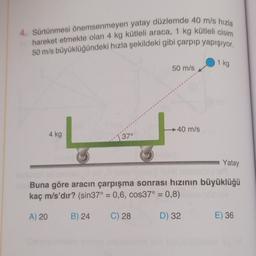 4. Sürtünmesi önemsenmeyen yatay düzlemde 40 m/s hızla
hareket etmekte olan 4 kg kütleli araca, 1 kg kütleli cisim
50 m/s büyüklüğündeki hızla şekildeki gibi çarpıp yapışıyor.
1 kg
50 m/s
40 m/s
4 kg
[ 370
Yatay
Buna göre aracın çarpışma sonrası hızının büyüklüğü
kaç m/s'dır? (sin37° = 0,6, cos37° = 0,8)
A) 20
B) 24
C) 28
D) 32
E) 36