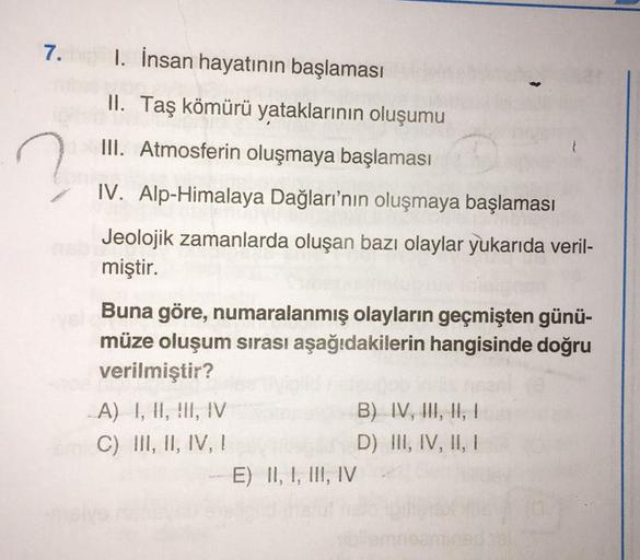 7.
1. İnsan hayatının başlaması
II. Taş kömürü yataklarının oluşumu
III. Atmosferin oluşmaya başlaması
2
IV. Alp-Himalaya Dağları'nın oluşmaya başlaması
Jeolojik zamanlarda oluşan bazı olaylar yukarıda veril-
miştir.
Buna göre, numaralanmış olayların geçmi