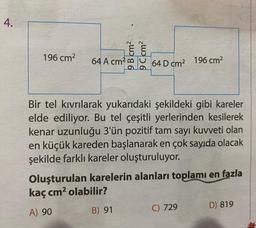 4.
196 cm2
9 B cm2
9 C cm2
64 A cm?
64 D cm2 196 cm2
Bir tel kıvrılarak yukarıdaki şekildeki gibi kareler
elde ediliyor. Bu tel çeşitli yerlerinden kesilerek
kenar uzunluğu 3'ün pozitif tam sayı kuvveti olan
en küçük kareden başlanarak en çok sayıda olacak
şekilde farklı kareler oluşturuluyor.
Oluşturulan karelerin alanları toplamı en fazla
kaç cm2 olabilir?
D) 819
A) 90
B) 91
C) 729